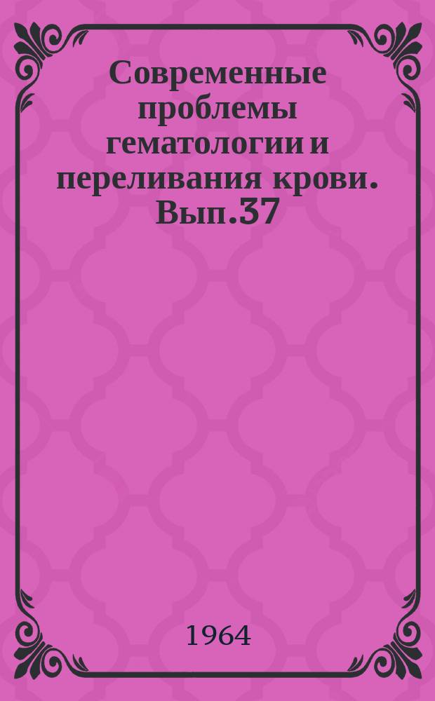 Современные проблемы гематологии и переливания крови. Вып.37 : Сборник трудов Конференции молодых ученых 6-8 мая 1964 года