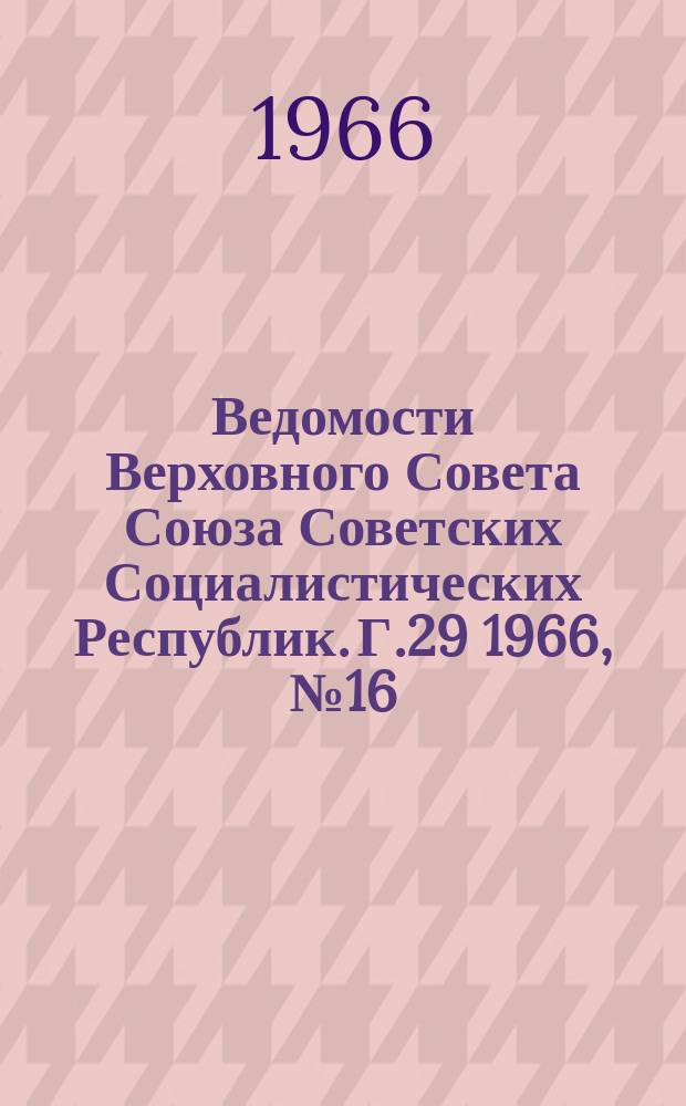 Ведомости Верховного Совета Союза Советских Социалистических Республик. Г.29 1966, №16(1310)