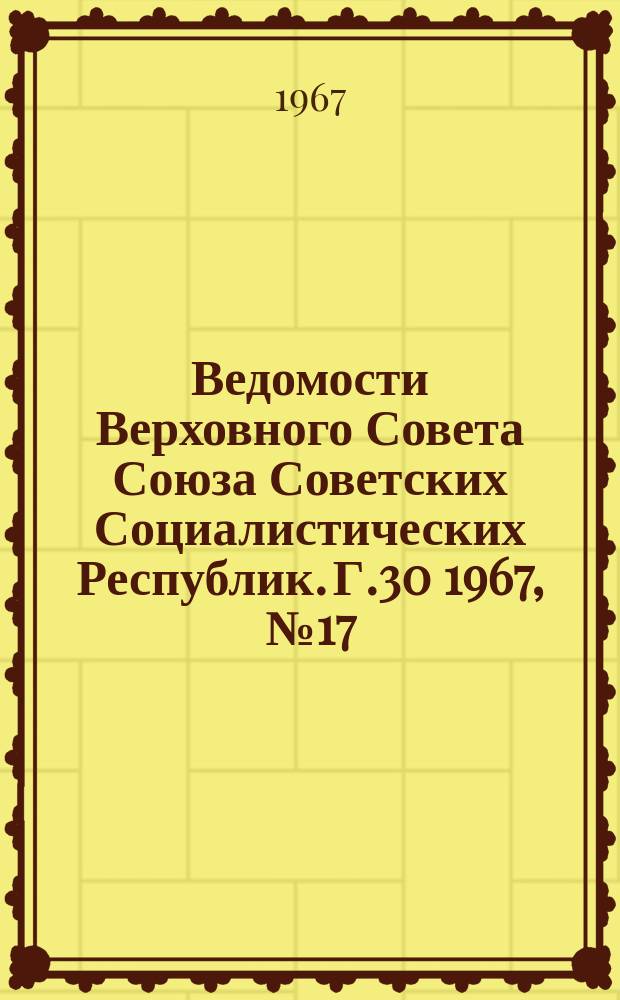 Ведомости Верховного Совета Союза Советских Социалистических Республик. Г.30 1967, №17(1363)