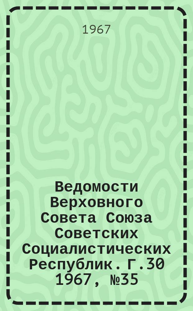Ведомости Верховного Совета Союза Советских Социалистических Республик. Г.30 1967, №35(1381)