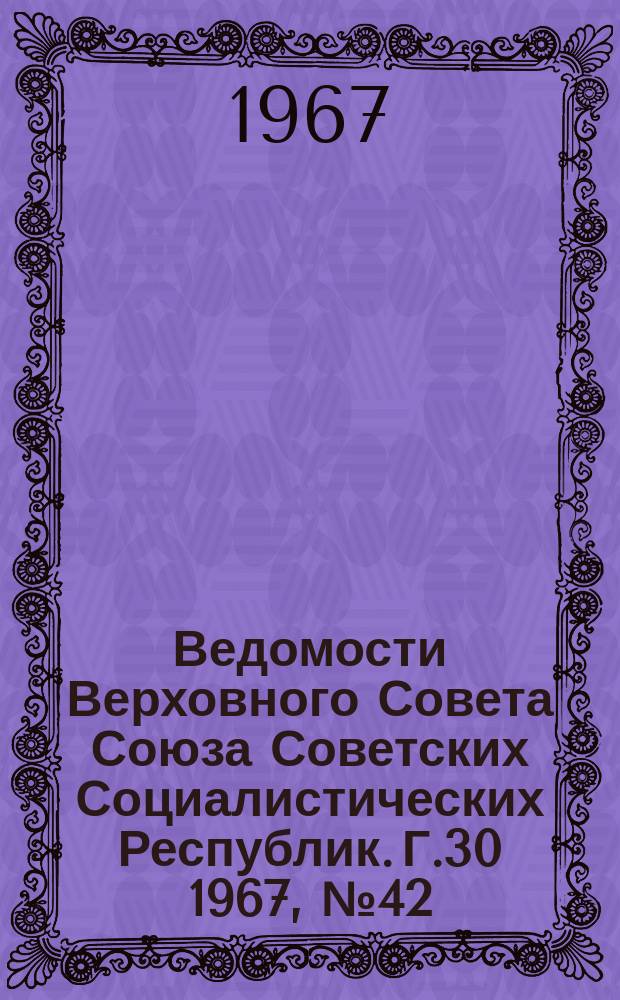 Ведомости Верховного Совета Союза Советских Социалистических Республик. Г.30 1967, №42(1388)