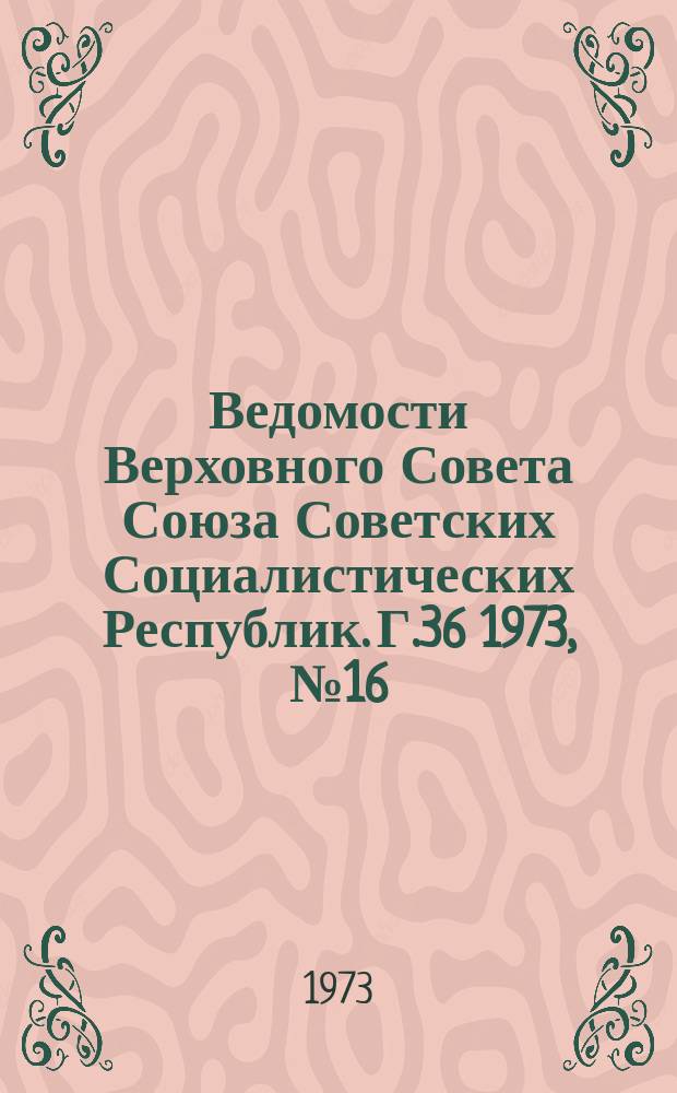 Ведомости Верховного Совета Союза Советских Социалистических Республик. Г.36 1973, №16(1674)