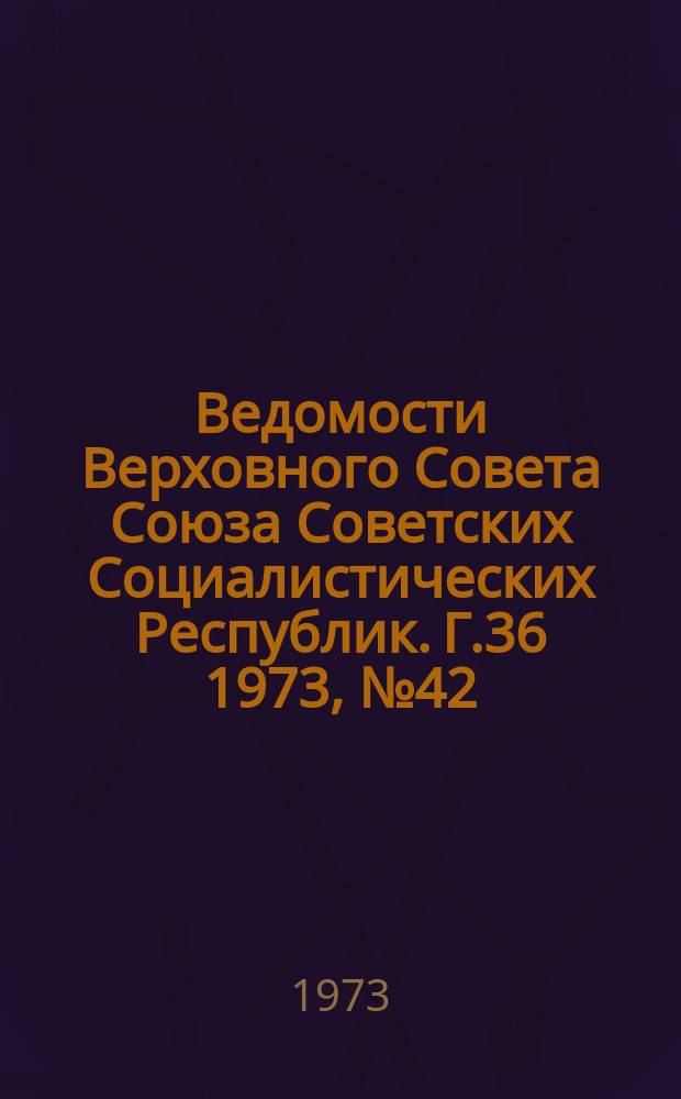 Ведомости Верховного Совета Союза Советских Социалистических Республик. Г.36 1973, №42(1700)