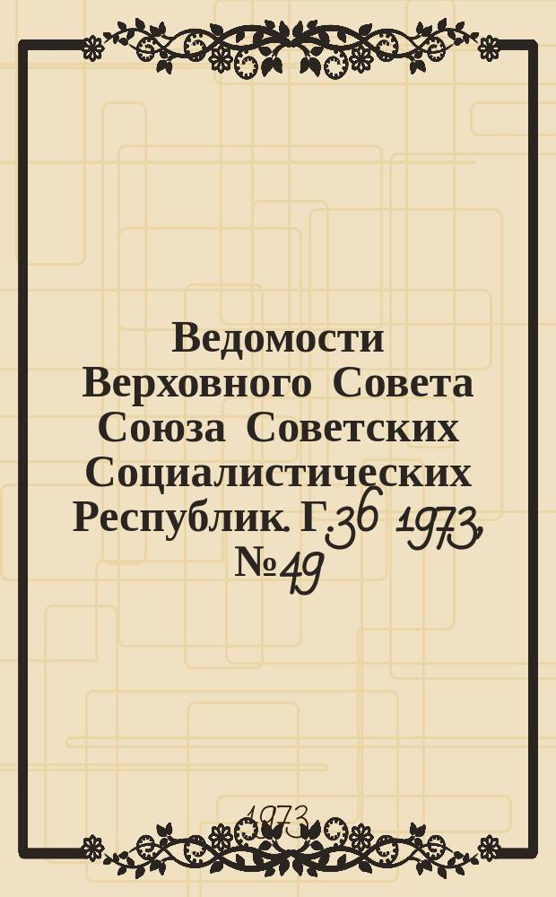 Ведомости Верховного Совета Союза Советских Социалистических Республик. Г.36 1973, №49(1707)