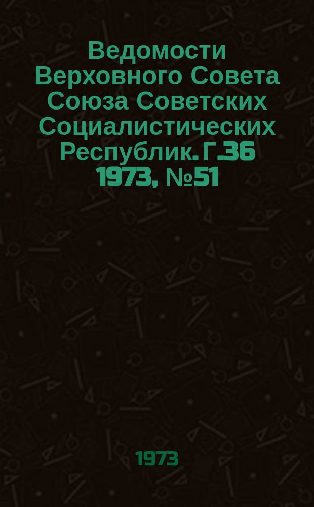 Ведомости Верховного Совета Союза Советских Социалистических Республик. Г.36 1973, №51(1709)