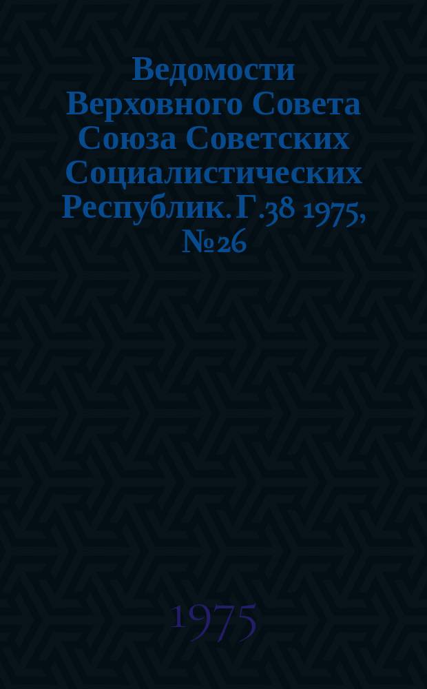 Ведомости Верховного Совета Союза Советских Социалистических Республик. Г.38 1975, №26(1788)