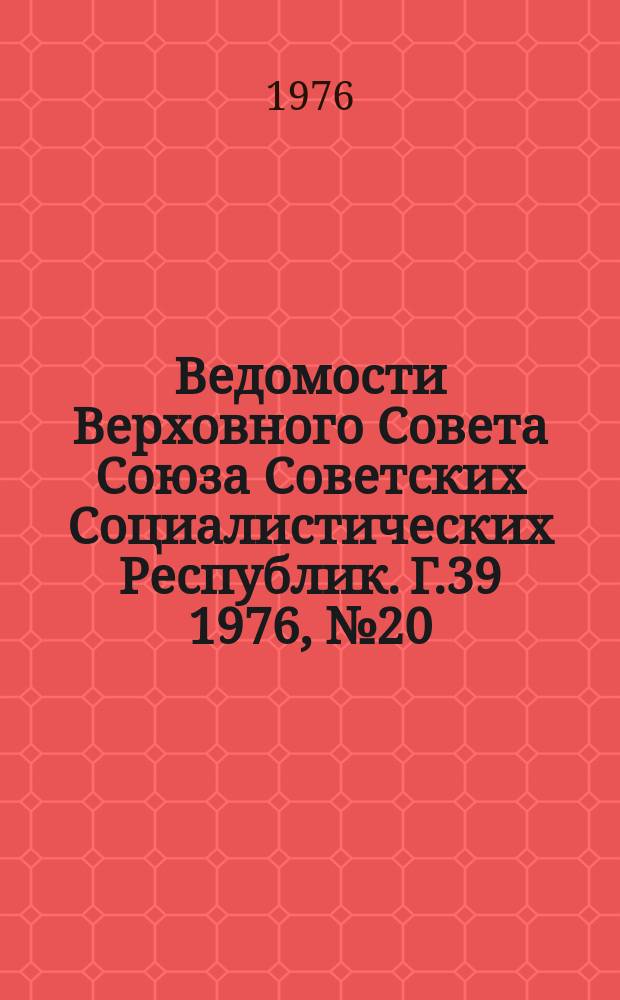 Ведомости Верховного Совета Союза Советских Социалистических Республик. Г.39 1976, №20(1834)
