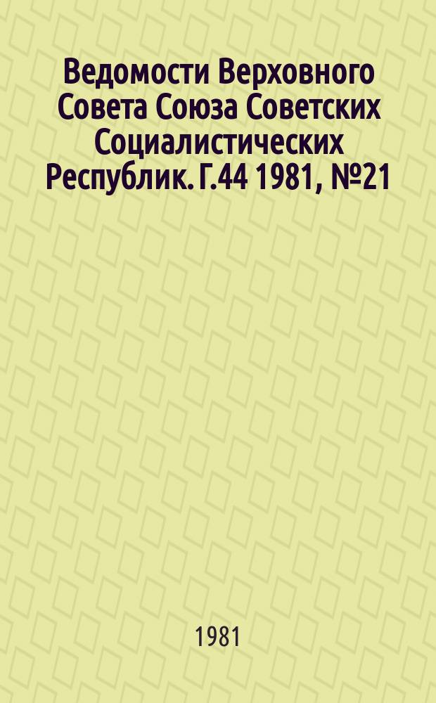 Ведомости Верховного Совета Союза Советских Социалистических Республик. Г.44 1981, №21(2095)