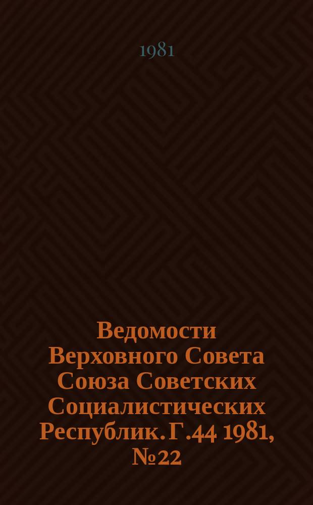 Ведомости Верховного Совета Союза Советских Социалистических Республик. Г.44 1981, №22(2096)