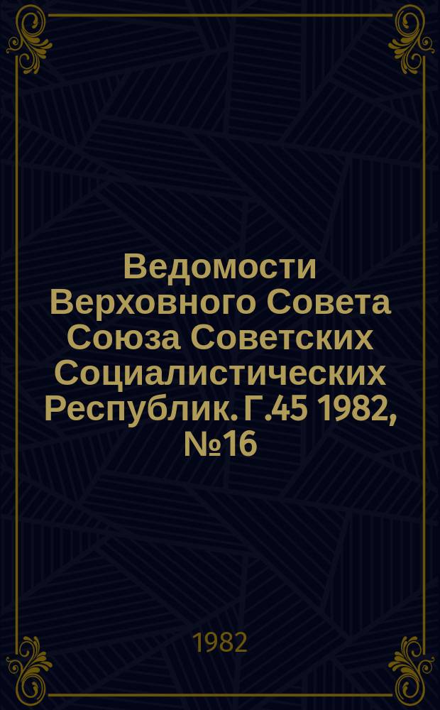 Ведомости Верховного Совета Союза Советских Социалистических Республик. Г.45 1982, №16(2142)
