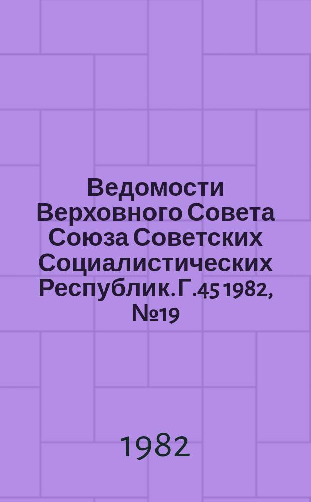 Ведомости Верховного Совета Союза Советских Социалистических Республик. Г.45 1982, №19(2145)