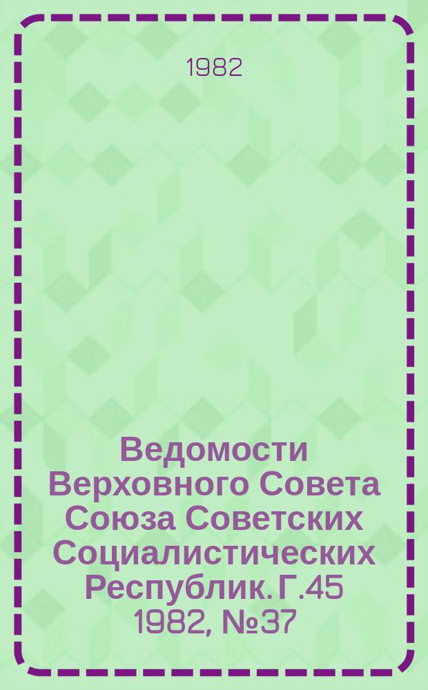 Ведомости Верховного Совета Союза Советских Социалистических Республик. Г.45 1982, №37(2163)