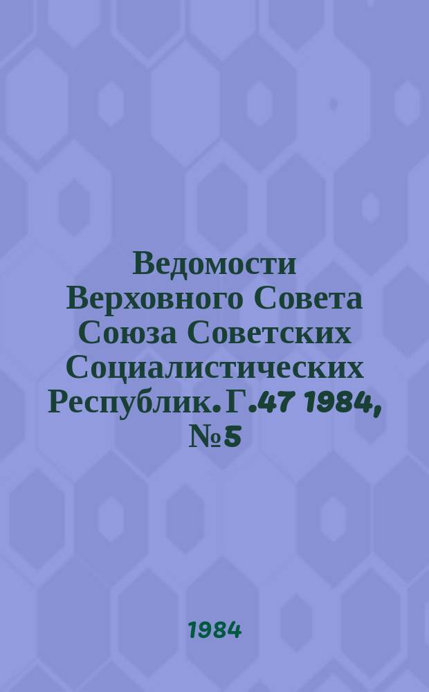 Ведомости Верховного Совета Союза Советских Социалистических Республик. Г.47 1984, №5(2235)