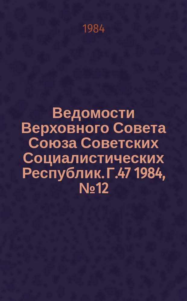Ведомости Верховного Совета Союза Советских Социалистических Республик. Г.47 1984, №12(2242)