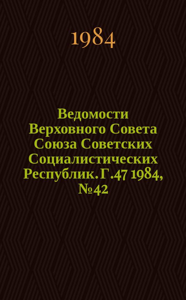 Ведомости Верховного Совета Союза Советских Социалистических Республик. Г.47 1984, №42(2272)