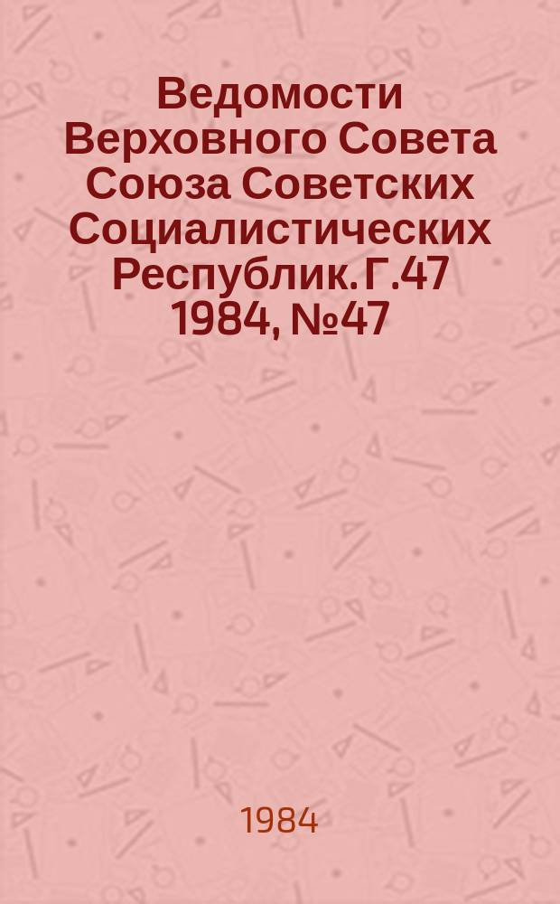 Ведомости Верховного Совета Союза Советских Социалистических Республик. Г.47 1984, №47(2277)