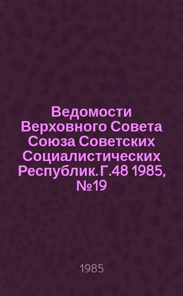 Ведомости Верховного Совета Союза Советских Социалистических Республик. Г.48 1985, №19(2301)