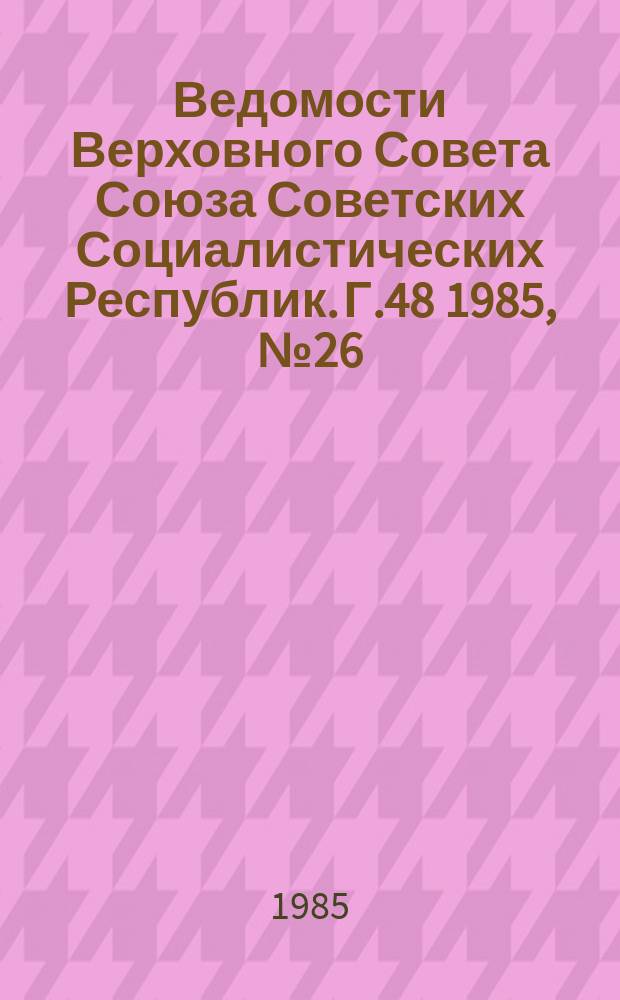 Ведомости Верховного Совета Союза Советских Социалистических Республик. Г.48 1985, №26(2308)