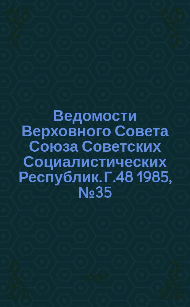 Ведомости Верховного Совета Союза Советских Социалистических Республик. Г.48 1985, №35(2317)