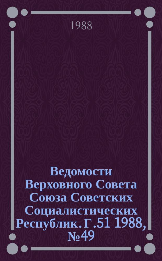 Ведомости Верховного Совета Союза Советских Социалистических Республик. Г.51 1988, №49(2487)