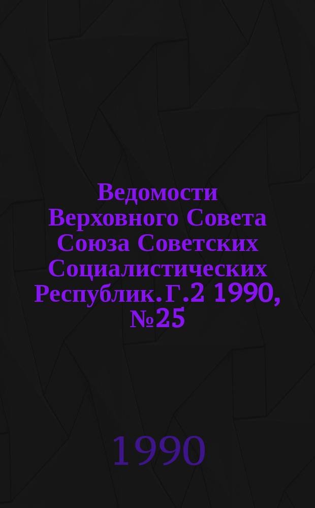Ведомости Верховного Совета Союза Советских Социалистических Республик. Г.2 1990, №25