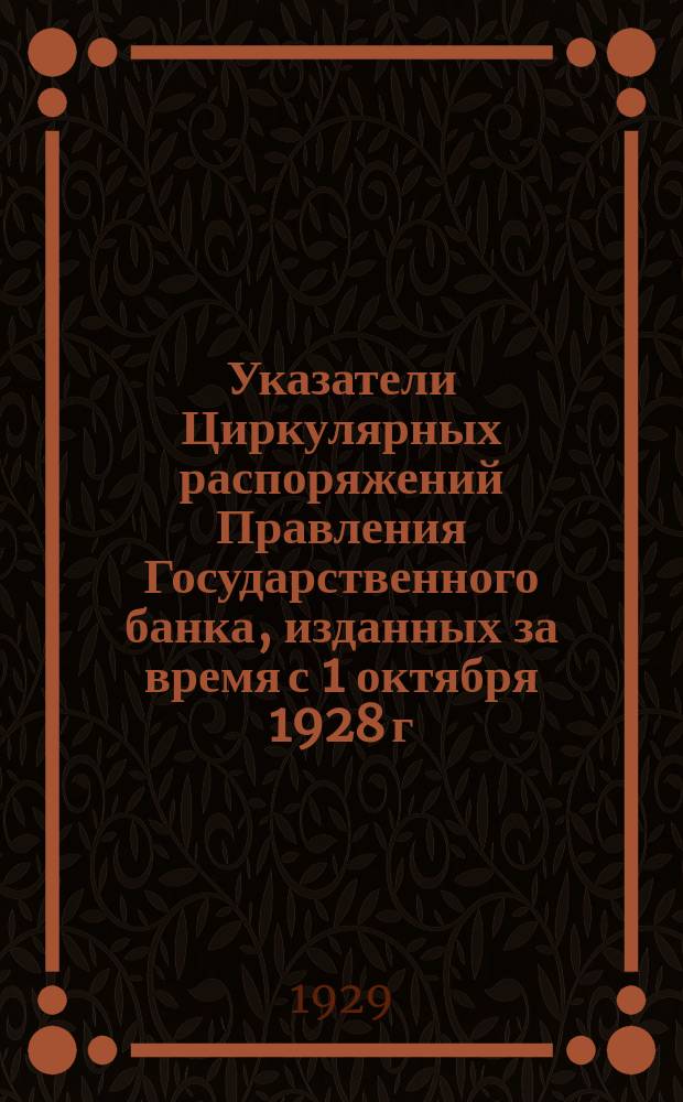 Указатели Циркулярных распоряжений Правления Государственного банка, изданных за время с 1 октября 1928 г. по 31 марта 1929 года