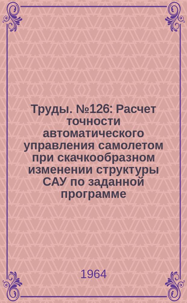 Труды. №126 : Расчет точности автоматического управления самолетом при скачкообразном изменении структуры САУ по заданной программе