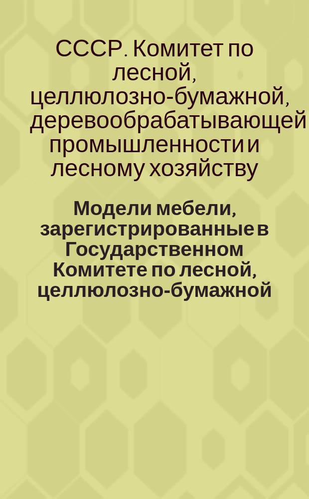 Модели мебели, зарегистрированные в Государственном Комитете по лесной, целлюлозно-бумажной, деревообрабатывающей промышленности и лесному хозяйству при Госплане СССР и рекомендованные к производству