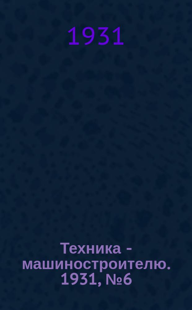 Техника - машиностроителю. 1931, №6(дек.)