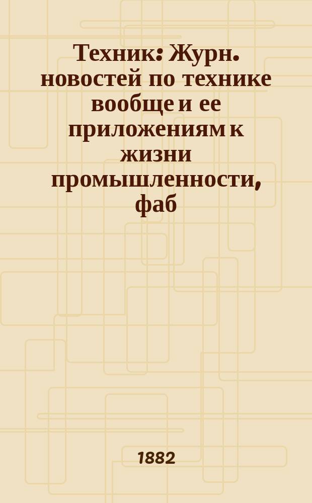 Техник : Журн. новостей по технике вообще и ее приложениям к жизни промышленности, фаб., заводск. делу и ремеслам