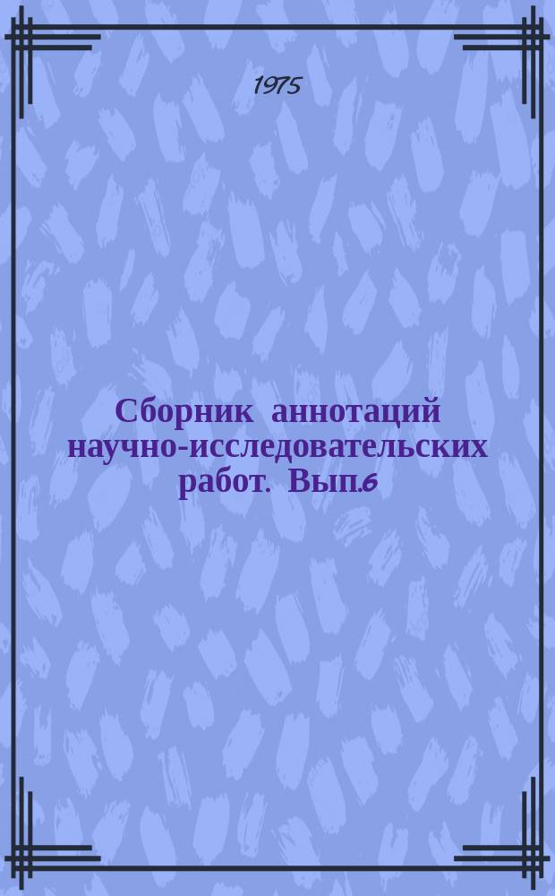 Сборник аннотаций научно-исследовательских работ. Вып.6 : 1973