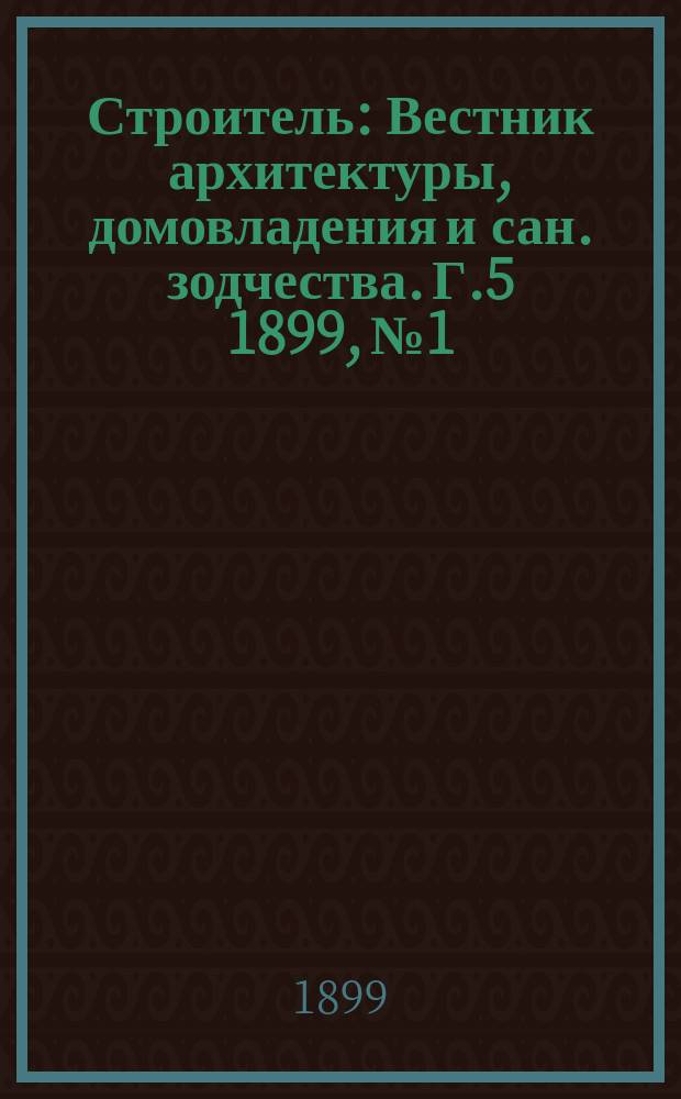 Строитель : Вестник архитектуры, домовладения и сан. зодчества. Г.5 1899, №1/2