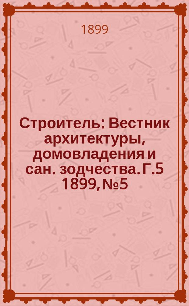 Строитель : Вестник архитектуры, домовладения и сан. зодчества. Г.5 1899, №5/6