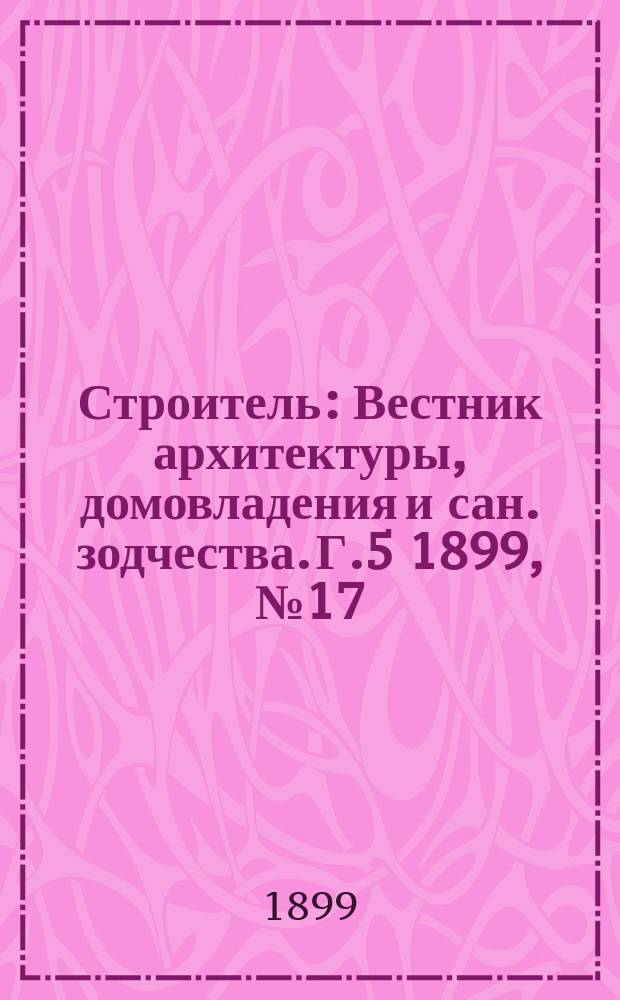 Строитель : Вестник архитектуры, домовладения и сан. зодчества. Г.5 1899, №17/18