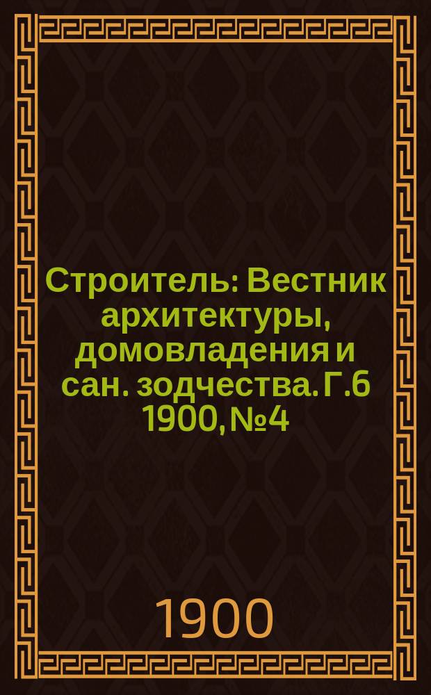 Строитель : Вестник архитектуры, домовладения и сан. зодчества. Г.6 1900, №4