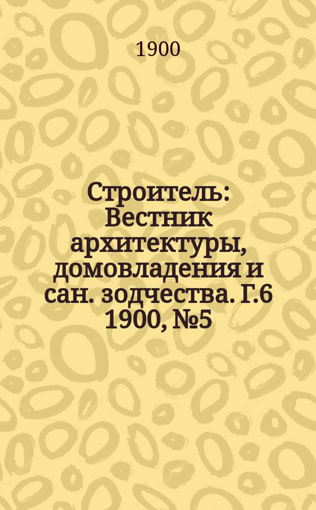 Строитель : Вестник архитектуры, домовладения и сан. зодчества. Г.6 1900, №5