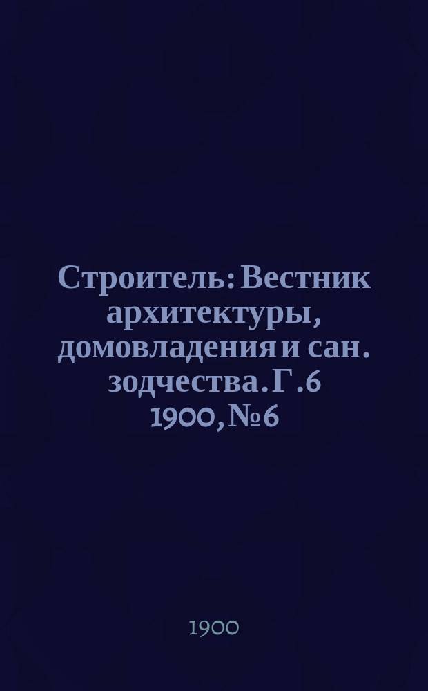 Строитель : Вестник архитектуры, домовладения и сан. зодчества. Г.6 1900, №6