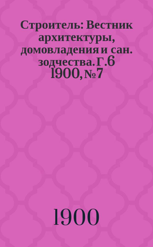 Строитель : Вестник архитектуры, домовладения и сан. зодчества. Г.6 1900, №7