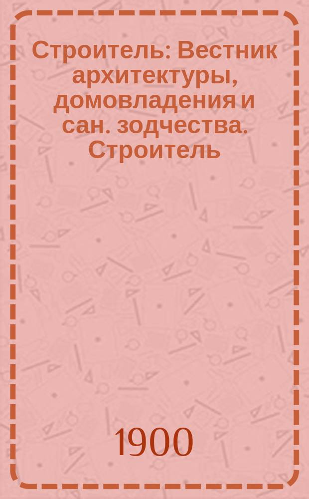 Строитель : Вестник архитектуры, домовладения и сан. зодчества. Строитель