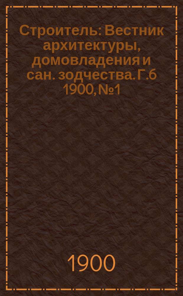 Строитель : Вестник архитектуры, домовладения и сан. зодчества. Г.6 1900, №1/2