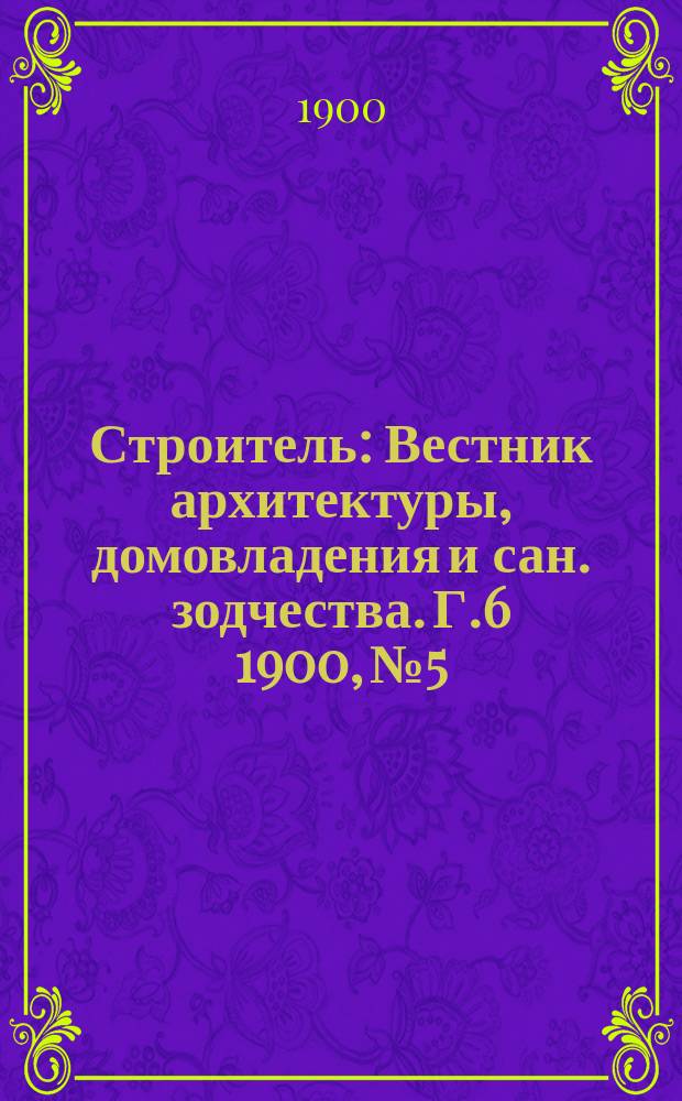 Строитель : Вестник архитектуры, домовладения и сан. зодчества. Г.6 1900, №5