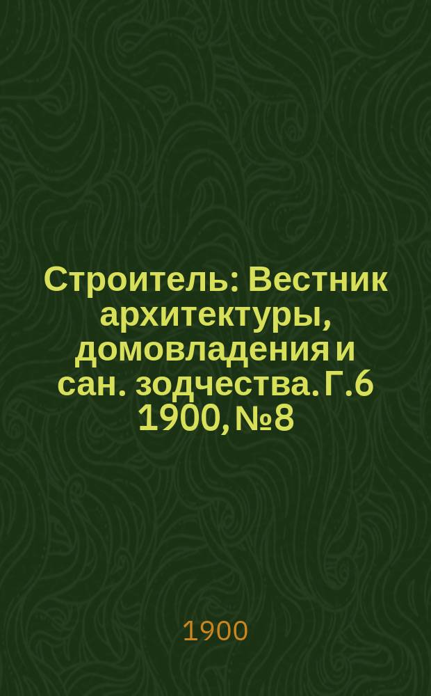 Строитель : Вестник архитектуры, домовладения и сан. зодчества. Г.6 1900, №8