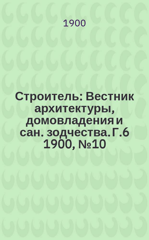 Строитель : Вестник архитектуры, домовладения и сан. зодчества. Г.6 1900, №10