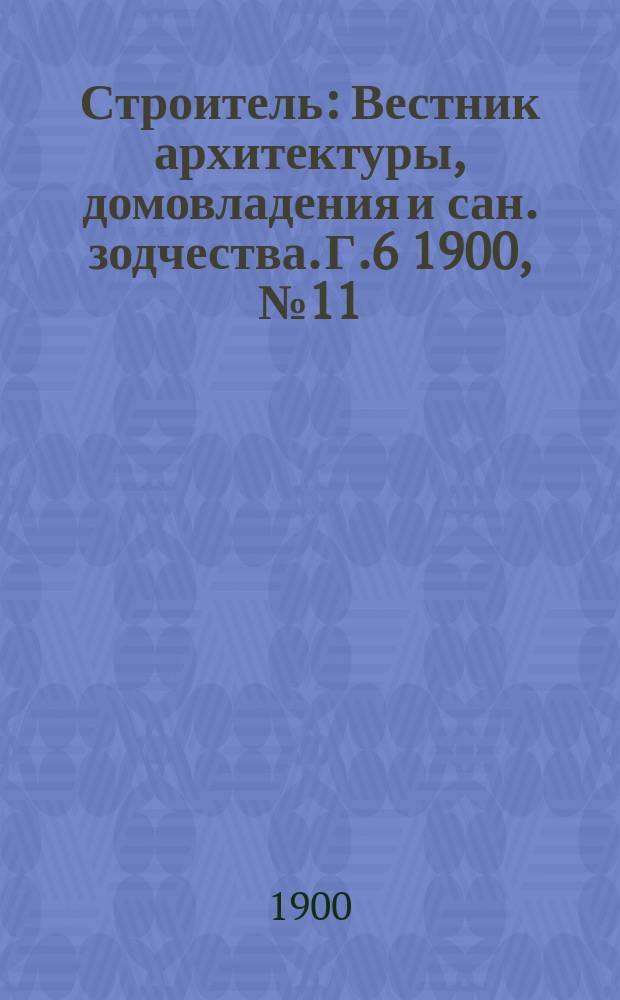 Строитель : Вестник архитектуры, домовладения и сан. зодчества. Г.6 1900, №11/12