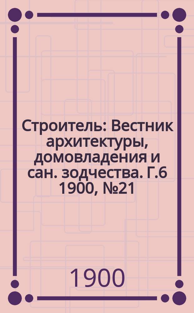 Строитель : Вестник архитектуры, домовладения и сан. зодчества. Г.6 1900, №21