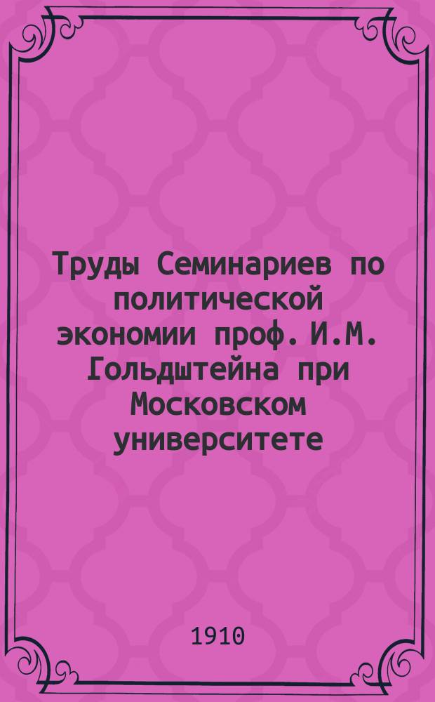 [Труды Семинариев по политической экономии проф. И.М. Гольдштейна при Московском университете, Московском коммерческом институте и Московских высших женских курсах]