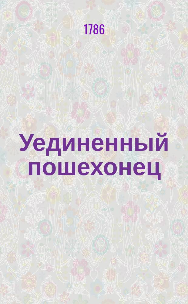 Уединенный пошехонец : Ежемес. сочинение, содержащее в себе разные известия о достопамятных происшествиях, случившихся в здешней стране издревле и ныне; благотворительные и человеколюбивые деяния, оказанные частными людми к общественной пользе; разные духовные, философские, нравоучительные, исторические, до нашего отечества и до иных государств относящиеся, так же до естественной истории, домоводства и до наук принадлежащие сочинений