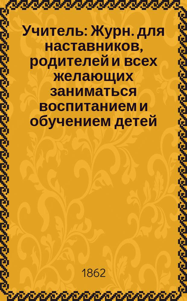 Учитель : Журн. для наставников, родителей и всех желающих заниматься воспитанием и обучением детей. Г.2 1862, Т.2, №13/14