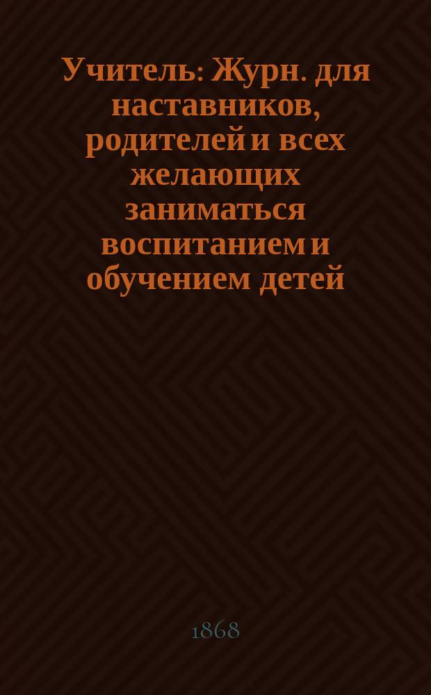 Учитель : Журн. для наставников, родителей и всех желающих заниматься воспитанием и обучением детей. Г.7 1867/1868, [Т.7], №13/16