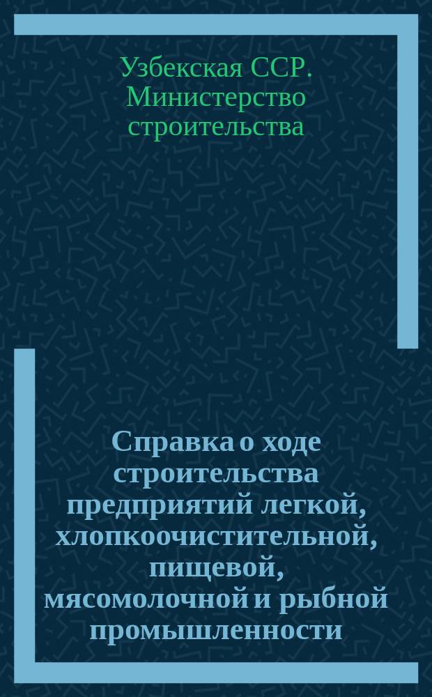Справка о ходе строительства предприятий легкой, хлопкоочистительной, пищевой, мясомолочной и рыбной промышленности, осуществляемого Министерством строительства Узбекской ССР